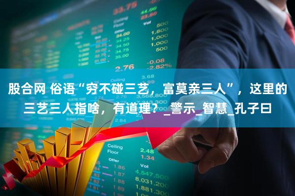 股合网 俗语“穷不碰三艺，富莫亲三人”，这里的三艺三人指啥，有道理？_警示_智慧_孔子曰