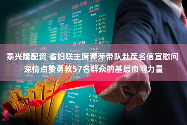 泰兴隆配资 省妇联主席谭萍带队赴茂名信宜慰问 深情点赞勇救57名群众的基层巾帼力量