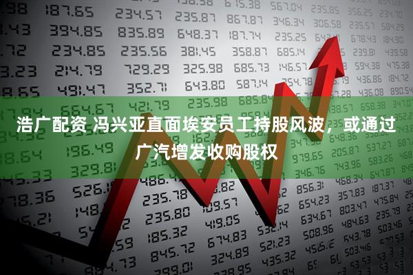 浩广配资 冯兴亚直面埃安员工持股风波，或通过广汽增发收购股权