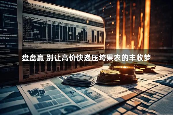 盘盘赢 别让高价快递压垮果农的丰收梦