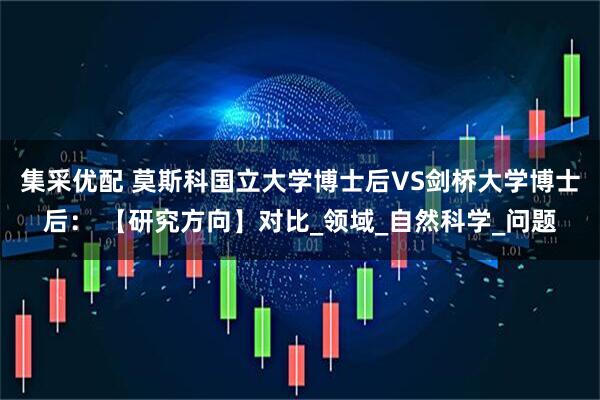 集采优配 莫斯科国立大学博士后VS剑桥大学博士后： 【研究方向】对比_领域_自然科学_问题