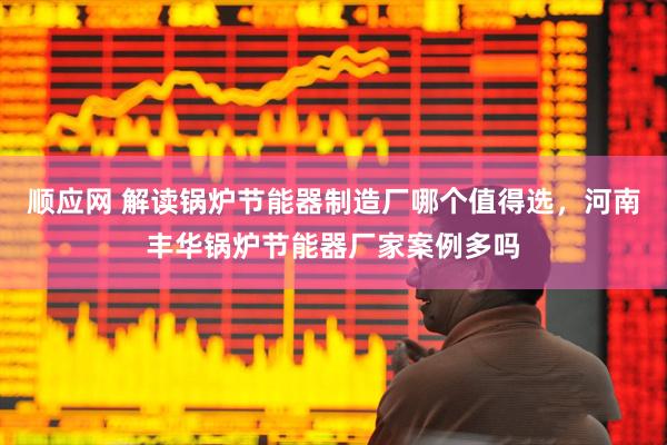 顺应网 解读锅炉节能器制造厂哪个值得选，河南丰华锅炉节能器厂家案例多吗