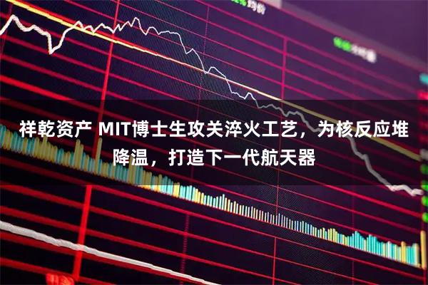 祥乾资产 MIT博士生攻关淬火工艺，为核反应堆降温，打造下一代航天器