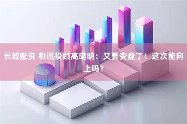 长城配资 和讯投顾高璐明：又要变盘了！这次能向上吗？