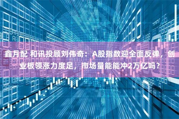 鑫月配 和讯投顾刘伟奇：A股指数迎全面反弹，创业板领涨力度足，市场量能能冲2万亿吗？