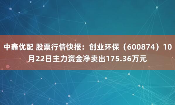 中鑫优配 股票行情快报：创业环保（600874）10月22日主力资金净卖出175.36万元