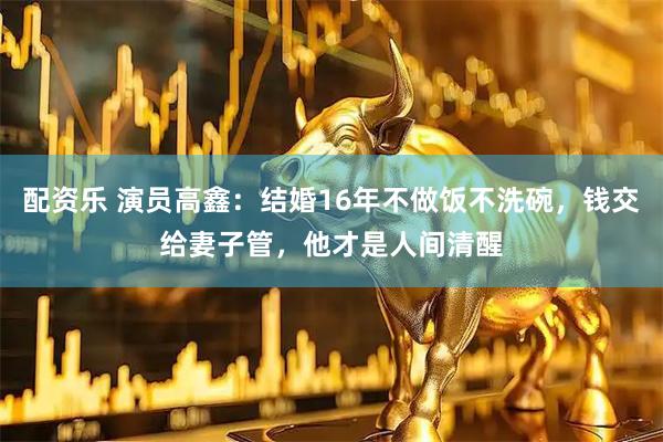 配资乐 演员高鑫：结婚16年不做饭不洗碗，钱交给妻子管，他才是人间清醒