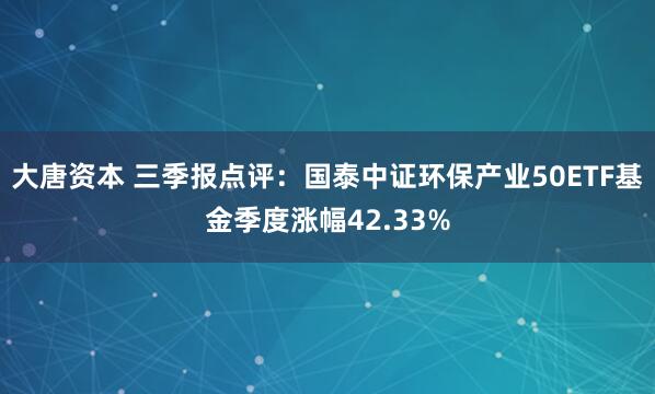 大唐资本 三季报点评：国泰中证环保产业50ETF基金季度涨幅42.33%
