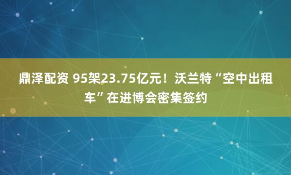 鼎泽配资 95架23.75亿元！沃兰特“空中出租车”在进博会密集签约