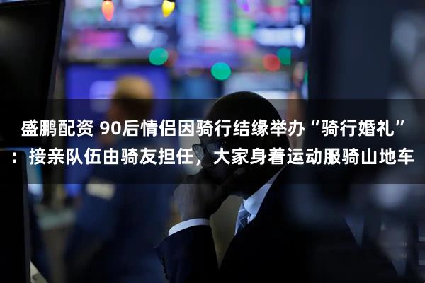 盛鹏配资 90后情侣因骑行结缘举办“骑行婚礼”：接亲队伍由骑友担任，大家身着运动服骑山地车