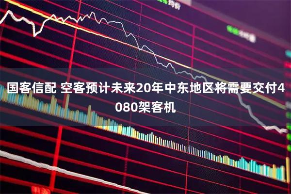 国客信配 空客预计未来20年中东地区将需要交付4080架客机