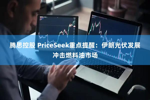 腾思控股 PriceSeek重点提醒：伊朗光伏发展冲击燃料油市场