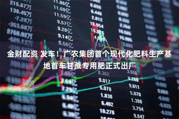 金财配资 发车！广农集团首个现代化肥料生产基地首车甘蔗专用肥正式出厂