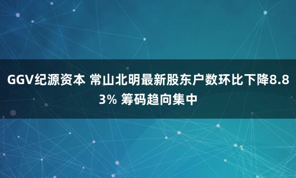 GGV纪源资本 常山北明最新股东户数环比下降8.83% 筹码趋向集中