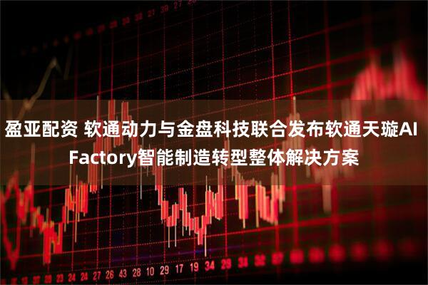 盈亚配资 软通动力与金盘科技联合发布软通天璇AI Factory智能制造转型整体解决方案
