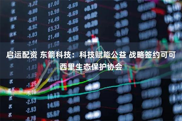 启运配资 东箭科技：科技赋能公益 战略签约可可西里生态保护协会