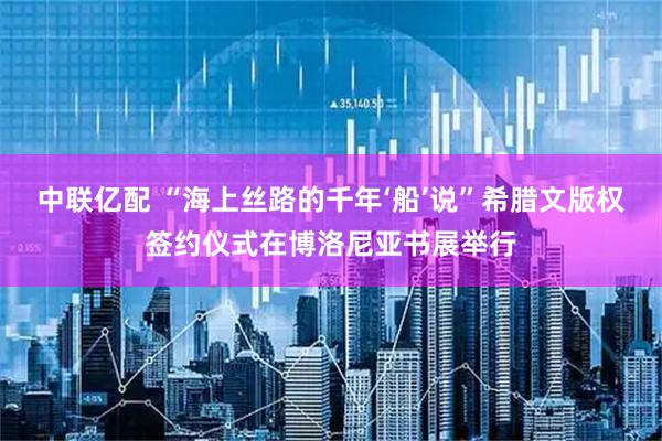 中联亿配 “海上丝路的千年‘船’说”希腊文版权签约仪式在博洛尼亚书展举行