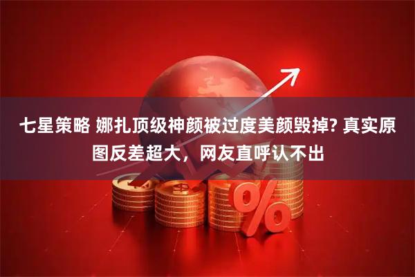 七星策略 娜扎顶级神颜被过度美颜毁掉? 真实原图反差超大，网友直呼认不出